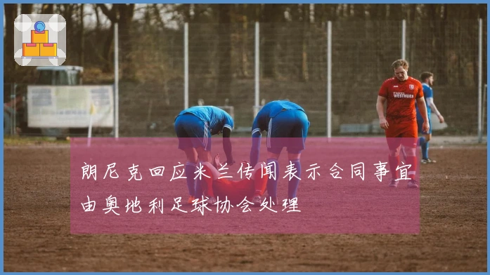 朗尼克回应米兰传闻表示合同事宜由奥地利足球协会处理